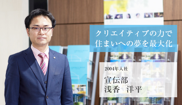 クリエイティブの力で住まいへの夢を最大化 2004年入社 宣伝部 浅香 洋平